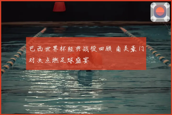 巴西世界杯经典战役回顾 南美豪门对决点燃足球盛宴