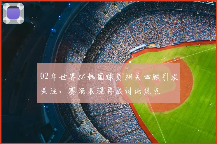 02年世界杯韩国球员相关回顾引发关注,赛场表现再成讨论焦点