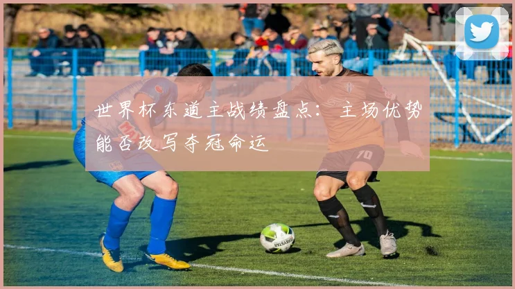 世界杯东道主战绩盘点:主场优势能否改写夺冠命运